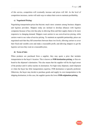 P a g e | 42
of this service, competition will eventually increase and prices will fall. As the level of
competition increases, carrier will seek ways to reduce their costs to maintain profitability.
c) Negotiated Pricing:
Negotiating transportation prices has become much more common among business shippers
and logistics providers. Shippers today are inclined to develop alliances with logistics
companies because of key role they play in allowing firms and their supply chains to be more
responsive to changing demand. Shippers want carriers to use cost-of-service pricing, while
carriers want to use value-of-service pricing. To maintain an equitable partnership, prices are
negotiated such that they fall somewhere between these two levels, allowing carriers to cover
their fixed and variable costs and make a reasonable profit, and allowing shippers to get the
logistics services they want at a reasonable price.
d) Term of Sale:
When products are purchased from a supplier, they may quote a price that includes
transportation to the buyer’s location. This is known as FOB destination pricing, or free-on-
board to the shipment’s destination. This also means that the supplier will be the legal owner
of the product until it safely reaches its destination. For high-value shipment, small shipment
or when the buyer has little transportation expertise, FOB destination is typically preferred.
Otherwise, the buyer may decide to purchase goods and supply its own transportation to the
shipping destination; in this case, the supplier quotes the lower FOB origination pricing.
 