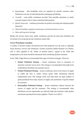 P a g e | 44
 Repackaging – after breakbulk, items are repacked for specific customer order.
Warehouses can also do individual product packaging and labeling.
 Assembly – some public warehouses provides final assembly operations to satisfy
customer requests and to create customized final products.
 Quality Inspection – warehouse personnel can perform incoming and outgoing quality
inspection.
 Material handling, equipment maintenance and documentation services
 Short and long-term shortage
Besides the services shown here, public warehouses provide the short-term flexibility and
investment cost saving that private warehouse cannot offer.
3.6.2.2 Warehouse Location:
A number of location models and theories have been proposed over the years to optimally
locate factories, services and warehouses. German economist Johann Heinrich von Thűnen,
who is often regarded as the “father of location theory”, argued in the 1820s that
transportation costs alone should be minimized when considering facilities locations.
In the 1940s, Edgar Hoover recommended three types of location strategies. These are:
 Market Positioned Strategy – locates warehouses close to customers, to
maximize customer service level. This strategy is recommended when high levels
of distribution flexibility and customer service.
 Product Positioned Strategy – locates warehouses close to the sources of supply
to enable the firm to collect various goods while minimizing inbound
transportation costs. This strategy works well when there are large numbers of
goods purchased from many sources of supply and assortments of goods ordered
by customers.
 Intermediate Positioned Strategy – locates warehouses midway between the
sources of supply and the customers. This strategy is recommended when
distribution service requirements are relatively high and customers order product
assortments purchased from many suppliers. Wisner et al. (2012)
 