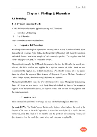 P a g e | 45
Chapter 4: Findings & Discussions
4.1 Sourcing:
4.1.1 Types of Sourcing Used:
In PRAN Group there are two types of sourcing used. These are:
i. Import or L/C Sourcing
ii. Local Sourcing
These two methods are discussed below:
i. Import or L/C Sourcing:
According to the demand given by the store (factory), the SCM start to source different buyer
from different countries. After finding the buyer the SCM contact with them through them
and asked them to send some sample of their respective product. The supplier sent their
sample through Fedex, DHL or some other courier.
After getting the sample, the SCM send the sample to the store for QC. After the sample gets
selected, the SCM confirm the supplier for a specific amount of order. Based on this
confirmation the supplier need to Proforma Invoice (PI). This PI contains all of the details
about the about the shipment like- Amount of Shipment, Payment Method, Duration of
Credit, Freight System, Insurance Policy, Incoterm, H.S code etc.
After getting the PI, SCM create the L/C with the respective bank. After proper documenting
these L/C forms are sent to the Local Bank, Bangladesh Bank & Bank of the respective
supplier. After the termination period, the supplier contact with his bank for the payment with
the proper document.
 Incoterm 2010:
Based on Incoterm 2010 these followings are used for shipment of goods. These are:
Ex-work (ExW): “Ex Works” means that the seller delivers when it places the goods at the
disposal of the buyer at the seller’s premises or at another named place (i.e., works, factory,
warehouse, etc.). The seller does not need to load the goods on any collecting vehicle, nor
does it need to clear the goods for export, where such clearance is applicable.
 