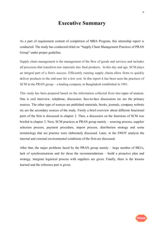 v
Executive Summary
As a part of requirement content of completion of MBA Program, this internship report is
conducted. The study has conducted titled on “Supply Chain Management Practices of PRAN
Group” under proper guideline.
Supply chain management is the management of the flow of goods and services and includes
all processes that transform raw materials into final products. In this day and age, SCM plays
an integral part of a firm's success. Efficiently running supply chains allow firms to quickly
deliver products to the end-user for a low cost. In this report it has been seen the practices of
SCM in the PRAN group – a leading company in Bangladesh established in 1981.
This study has been prepared based on the information collected from two types of sources.
One is oral interview, telephone, discussion; face-to-face discussions etc are the primary
sources. The other type of sources are published materials, books, journals, company website
etc are the secondary sources of the study. Firstly a brief overview about different functional
parts of the firm is discussed in chapter 2. Then, a discussion on the functions of SCM was
briefed in chapter 3. Next, SCM practices at PRAN group mainly – sourcing process, supplier
selection process, payment procedure, import process, distribution strategy and some
terminology that are practice were elaborately discussed. Later, in the SWOT analysis the
internal and external environmental conditions of the firm are discussed.
After that, the major problems faced by the PRAN group mainly – large number of SKUs,
lack of synchronizations and for those the recommendations – build a proactive plan and
strategy, integrate logistical process with suppliers are given. Finally, there is the lessons
learned and the reference part is given.
 