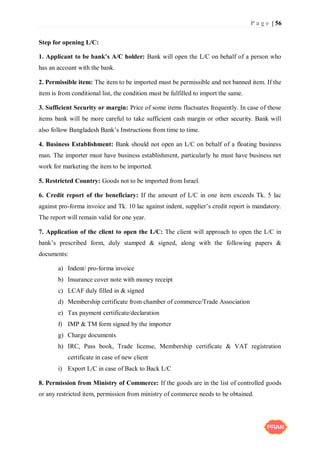 P a g e | 56
Step for opening L/C:
1. Applicant to be bank’s A/C holder: Bank will open the L/C on behalf of a person who
has an account with the bank.
2. Permissible item: The item to be imported must be permissible and not banned item. If the
item is from conditional list, the condition must be fulfilled to import the same.
3. Sufficient Security or margin: Price of some items fluctuates frequently. In case of those
items bank will be more careful to take sufficient cash margin or other security. Bank will
also follow Bangladesh Bank’s Instructions from time to time.
4. Business Establishment: Bank should not open an L/C on behalf of a floating business
man. The importer must have business establishment, particularly he must have business net
work for marketing the item to be imported.
5. Restricted Country: Goods not to be imported from Israel.
6. Credit report of the beneficiary: If the amount of L/C in one item exceeds Tk. 5 lac
against pro-forma invoice and Tk. 10 lac against indent, supplier’s credit report is mandatory.
The report will remain valid for one year.
7. Application of the client to open the L/C: The client will approach to open the L/C in
bank’s prescribed form, duly stamped & signed, along with the following papers &
documents:
a) Indent/ pro-forma invoice
b) Insurance cover note with money receipt
c) LCAF duly filled in & signed
d) Membership certificate from chamber of commerce/Trade Association
e) Tax payment certificate/declaration
f) IMP & TM form signed by the importer
g) Charge documents
h) IRC, Pass book, Trade license, Membership certificate & VAT registration
certificate in case of new client
i) Export L/C in case of Back to Back L/C
8. Permission from Ministry of Commerce: If the goods are in the list of controlled goods
or any restricted item, permission from ministry of commerce needs to be obtained.
 