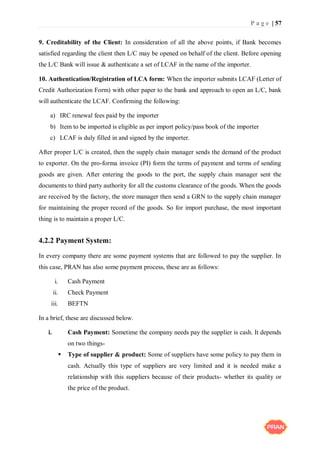 P a g e | 57
9. Creditability of the Client: In consideration of all the above points, if Bank becomes
satisfied regarding the client then L/C may be opened on behalf of the client. Before opening
the L/C Bank will issue & authenticate a set of LCAF in the name of the importer.
10. Authentication/Registration of LCA form: When the importer submits LCAF (Letter of
Credit Authorization Form) with other paper to the bank and approach to open an L/C, bank
will authenticate the LCAF. Confirming the following:
a) IRC renewal fees paid by the importer
b) Item to be imported is eligible as per import policy/pass book of the importer
c) LCAF is duly filled in and signed by the importer.
After proper L/C is created, then the supply chain manager sends the demand of the product
to exporter. On the pro-forma invoice (PI) form the terms of payment and terms of sending
goods are given. After entering the goods to the port, the supply chain manager sent the
documents to third party authority for all the customs clearance of the goods. When the goods
are received by the factory, the store manager then send a GRN to the supply chain manager
for maintaining the proper record of the goods. So for import purchase, the most important
thing is to maintain a proper L/C.
4.2.2 Payment System:
In every company there are some payment systems that are followed to pay the supplier. In
this case, PRAN has also some payment process, these are as follows:
i. Cash Payment
ii. Check Payment
iii. BEFTN
In a brief, these are discussed below.
i. Cash Payment: Sometime the company needs pay the supplier is cash. It depends
on two things-
 Type of supplier & product: Some of suppliers have some policy to pay them in
cash. Actually this type of suppliers are very limited and it is needed make a
relationship with this suppliers because of their products- whether its quality or
the price of the product.
 