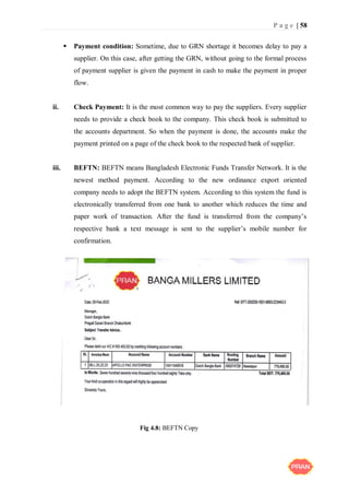 P a g e | 58
 Payment condition: Sometime, due to GRN shortage it becomes delay to pay a
supplier. On this case, after getting the GRN, without going to the formal process
of payment supplier is given the payment in cash to make the payment in proper
flow.
ii. Check Payment: It is the most common way to pay the suppliers. Every supplier
needs to provide a check book to the company. This check book is submitted to
the accounts department. So when the payment is done, the accounts make the
payment printed on a page of the check book to the respected bank of supplier.
iii. BEFTN: BEFTN means Bangladesh Electronic Funds Transfer Network. It is the
newest method payment. According to the new ordinance export oriented
company needs to adopt the BEFTN system. According to this system the fund is
electronically transferred from one bank to another which reduces the time and
paper work of transaction. After the fund is transferred from the company’s
respective bank a text message is sent to the supplier’s mobile number for
confirmation.
Fig 4.8: BEFTN Copy
 