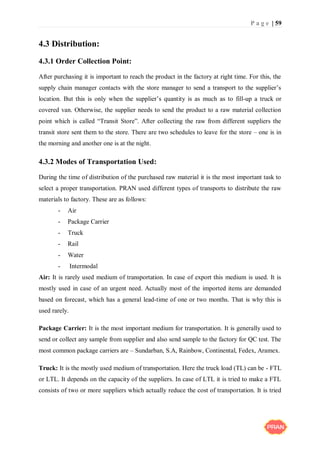 P a g e | 59
4.3 Distribution:
4.3.1 Order Collection Point:
After purchasing it is important to reach the product in the factory at right time. For this, the
supply chain manager contacts with the store manager to send a transport to the supplier’s
location. But this is only when the supplier’s quantity is as much as to fill-up a truck or
covered van. Otherwise, the supplier needs to send the product to a raw material collection
point which is called “Transit Store”. After collecting the raw from different suppliers the
transit store sent them to the store. There are two schedules to leave for the store – one is in
the morning and another one is at the night.
4.3.2 Modes of Transportation Used:
During the time of distribution of the purchased raw material it is the most important task to
select a proper transportation. PRAN used different types of transports to distribute the raw
materials to factory. These are as follows:
- Air
- Package Carrier
- Truck
- Rail
- Water
- Intermodal
Air: It is rarely used medium of transportation. In case of export this medium is used. It is
mostly used in case of an urgent need. Actually most of the imported items are demanded
based on forecast, which has a general lead-time of one or two months. That is why this is
used rarely.
Package Carrier: It is the most important medium for transportation. It is generally used to
send or collect any sample from supplier and also send sample to the factory for QC test. The
most common package carriers are – Sundarban, S.A, Rainbow, Continental, Fedex, Aramex.
Truck: It is the mostly used medium of transportation. Here the truck load (TL) can be - FTL
or LTL. It depends on the capacity of the suppliers. In case of LTL it is tried to make a FTL
consists of two or more suppliers which actually reduce the cost of transportation. It is tried
 