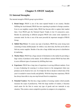 P a g e | 65
Chapter 5: SWOT Analysis
5.1 Internal Strengths:
The internal strength of PRAN group is given below:
1. Brand Image: PRAN is one of the most reputed brands in our country. Besides
fulfilling the local demand, PRAN has now exporting its product to foreign countries.
Even in our neighbor country India, PRAN has become able to capture their market
there. Even PRAN gets the National Export Trophy in last 16 consecutive years.
Besides by sponsoring in different program PRAN also create some reputation in
customer mind. So this is one of the most powerful & important strength of PRAN
Group.
2. Skilled Man Power: To source any type of products, PRAN has some strong team
consisting of many skilled people. So within a very short time, the firm can be able to
find any source supplier. Besides it has also a huge skilled man power in distribution
& marketing.
3. Market Share: PRAN has a huge amount of domination in the market by providing a
large variety of products in the market. So for different varieties PRAN has been able
to serve different types of customers by fulfilling their taste.
4. Experience: PRAN has a long time of experience in serving different markets. Even
in case of planning for sourcing it is always known to the management where any
products can be found at low cost. So it helps the firm to decide in which time of the
year it is needed to source locally and globally. With this long time experience, PRAN
has always been able to stay one step forward from its competitors.
5. Potential Vendors: The firm has a huge numbers of existing vendors which actually
increases the scope of productivity. With this large number of vendors, it becomes
much easier for the firm to source any type of goods and raw materials in any
situation. This creates a more competitive position in compare to its competitors.
 