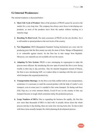 P a g e | 66
5.2 Internal Weaknesses:
The internal weakness is discussed below:
1. Short Life Cycle of Product: Most of the products of PRAN cannot be served to the
market for a very long time. The company has always more focus in developing new
products, so most of the products leave from the market without reaching to a
maturity stage.
2. Reaching To Root Level: The main consumers of PRAN are the city dwellers. So it
is still unable to spread product to the root levels of the country.
3. New Regulation: BSTI (Bangladesh Standard Testing Institution) set a new rule for
producing juice that the firm cannot use only the meat of fruits. Mango of Bangladesh
is so vulnerable against insects. So the firm has to take mango from Rajshahi.
Moreover, raw materials are not available all over the season.
4. Adapting To New System: PRAN is now rearranging its organogram to make the
process more efficient. By introducing this new span of control the firm is now facing
trouble in their day to day activities. Also for internal integration instead of Oracle,
the firm is now introducing SAP, so it makes delay to matchup with this new system
which hampers the required productivity.
5. Transportation Shortage: As the firm is not fully staffed with its own transportation,
sometimes it is necessary to send the sourced product with the help of vendor’s own
transport, even in some case it is needed to hire some transport. So during rush hour
(Eid, Puja etc.) or crisis moment (Strick, Covid-19 etc.) in the country to hire any
transport become so tough which sometimes delay the production process.
6. Large Numbers of SKUs: Due to expanding the business the rapidly, the firm has
now more than thousands of SKUs to deal with. It actually slower down the whole
process and day to day dealing, there are some slow moving items also. So due to deal
with those items actually hamper the whole planning & development process.
 