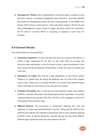 P a g e | 68
6. Emerging New Market: Due to globalization it creates the chance to operate in more
and more countries. According to Bangladesh Agro-Processors’ Association (BAPA)
the demand for Bangladeshi products has been rising gradually in the Middle East,
Europe, North America, South America, Africa and Asian countries. The EU has also
allowed Bangladesh to export a dozen of veggies and fruits, which were restricted in
the FY 2014-15. Currently PRAN is increasing its operation in more than 141
countries.
5.4 External Threats:
The external threats are discussed below:
1. Increasing Competitors: As more and more new firms are coming to this industry, it
creates a huge competition for the firm. As the others firms are coming with
innovative ideas and product, so the firm needs to keep a much concentration in this
sector along with the development of the product. It limits the scope of working area
of the firm.
2. Dependency on China: The firm has a huge dependency on the Chinese market.
Though it is a global issue, but during the pandemic time of Covid-19 the company
needs to face a large crisis of sourcing materials. So it creates some potential threats
when a firm keeps too much focus on sourcing from one country.
3. Customers Perception: Due to some previous bad reputations about some products
of PRAN, customers still contain some bad perception about its products. It is actually
a potential threat for the growth of the firm. The firm is still struggling to remove this
ill perception from customers mind.
4. Different Barriers: The government is continuously imposing new rules and
regulation. It creates some potential threats to the firm. Along with this, BSTI & VAT
Authority also imposes new regulation continuously. Due to some regulation imposed
by BSTI in juice & chutney production, seasonal sourcing becomes much difficult.
Different types of political unrest also cause threats to the firm.
 