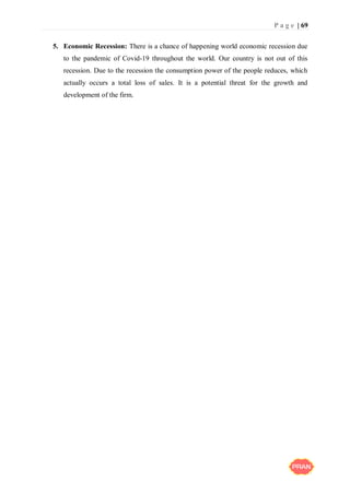 P a g e | 69
5. Economic Recession: There is a chance of happening world economic recession due
to the pandemic of Covid-19 throughout the world. Our country is not out of this
recession. Due to the recession the consumption power of the people reduces, which
actually occurs a total loss of sales. It is a potential threat for the growth and
development of the firm.
 