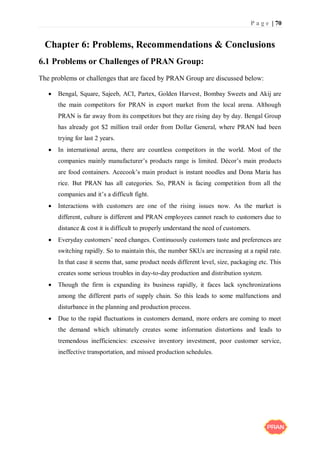 P a g e | 70
Chapter 6: Problems, Recommendations & Conclusions
6.1 Problems or Challenges of PRAN Group:
The problems or challenges that are faced by PRAN Group are discussed below:
 Bengal, Square, Sajeeb, ACI, Partex, Golden Harvest, Bombay Sweets and Akij are
the main competitors for PRAN in export market from the local arena. Although
PRAN is far away from its competitors but they are rising day by day. Bengal Group
has already got $2 million trail order from Dollar General, where PRAN had been
trying for last 2 years.
 In international arena, there are countless competitors in the world. Most of the
companies mainly manufacturer’s products range is limited. Décor’s main products
are food containers. Acecook’s main product is instant noodles and Dona Maria has
rice. But PRAN has all categories. So, PRAN is facing competition from all the
companies and it’s a difficult fight.
 Interactions with customers are one of the rising issues now. As the market is
different, culture is different and PRAN employees cannot reach to customers due to
distance & cost it is difficult to properly understand the need of customers.
 Everyday customers’ need changes. Continuously customers taste and preferences are
switching rapidly. So to maintain this, the number SKUs are increasing at a rapid rate.
In that case it seems that, same product needs different level, size, packaging etc. This
creates some serious troubles in day-to-day production and distribution system.
 Though the firm is expanding its business rapidly, it faces lack synchronizations
among the different parts of supply chain. So this leads to some malfunctions and
disturbance in the planning and production process.
 Due to the rapid fluctuations in customers demand, more orders are coming to meet
the demand which ultimately creates some information distortions and leads to
tremendous inefficiencies: excessive inventory investment, poor customer service,
ineffective transportation, and missed production schedules.
 