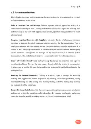P a g e | 71
6.2 Recommendations:
The following important positive steps may be taken to improve its product and service and
to face competition in this sector:
Build a Proactive Plan and Strategy: Without a proper plan and appropriate strategy it is
impossible to handling all work , starting work before need to make a plan for working, how
and which way do the work with supplier, manufacturer, operation manager and how to reach
ultimate target.
Integrate Logistical Processes with Suppliers: No matter the size of a business, it remains
important to integrate logistical processes with the suppliers for that organization. This is
totally dependent on software systems, certain enterprise resources planning application. It is
needed to work integrally with supplier in case of costing the materials so that both the party
can be beneficial. Through this the wastage can be reduced which is an ultimate evil in
causing errors. This will ultimately improve operation efficiency for both organizations.
Create a Cross Functional Team: Before buildup the strategy it is important form a proper
cross functional team. They are the main players through which the strategy is implemented.
It is important to involve this team during making the strategy which will ultimately make the
strategy fruitful.
Training for Internal Personnel: Training is a way to expert a manager for smoothly
working with supplier and internal purpose of the company, each employee before joining
must need training and after joining need monthly training. Effective training may increase
the productivity of the employees.
Ensure Customer Satisfaction: It is the most important thing to ensure customer satisfaction
and this can be done by providing quality of product. By ensuring good quality and proper
marketing it can be possible to make a product as a brand inside customers’ mind.
 