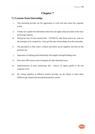 P a g e | 73
Chapter 7
7.1 Lessons from Internship:
i. This internship provides me the opportunity to work and learn about the corporate
world.
ii. It helps me to gather the information about the real supply chain procedure at the food
& beverage industry.
iii. During the time of crisis moment like – COVID-19, what firms need to do, what are
the strategies to be competitive, I also get that type of knowledge from this internship.
iv. The procedures to find, select, evaluate and follow up the suppliers and find out the
potential one.
v. Importance of making good relationship with supplier through building trust.
vi. How does ERP system work to integrate all other functional areas.
vii. Implementation of some terminology like – kaizen, six sigma, gamba in the real
corporate word.
viii. By visiting suppliers at different location provides me the chance to learn about
different type manual and automated production system.
 