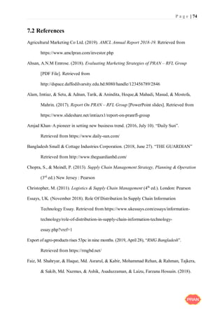P a g e | 74
7.2 References
Agricultural Marketing Co Ltd. (2019). AMCL Annual Report 2018-19. Retrieved from
https://www.amclpran.com/investor.php
Ahsan, A.N.M Emrose. (2018). Evaluating Marketing Strategies of PRAN – RFL Group
[PDF File]. Retrieved from
http://dspace.daffodilvarsity.edu.bd:8080/handle/123456789/2846
Alam, Imtiaz, & Setu, & Adnan, Tarik, & Anindita, Hoque,& Mahadi, Masud, & Mostofa,
Mahrin. (2017). Report On PRAN – RFL Group [PowerPoint slides]. Retrieved from
https://www.slideshare.net/imtiazx1/report-on-pranrfl-group
Amjad Khan–A pioneer in setting new business trend. (2016, July 10). “Daily Sun”.
Retrieved from https://www.daily-sun.com/
Bangladesh Small & Cottage Industries Corporation. (2018, June 27). “THE GUARDIAN”
Retrieved from http://www.theguardianbd.com/
Chopra, S., & Meindl, P. (2013). Supply Chain Management Strategy, Planning & Operation
(3rd
ed.) New Jersey : Pearson
Christopher, M. (2011). Logistics & Supply Chain Management (4th
ed.). London: Pearson
Essays, UK. (November 2018). Role Of Distribution In Supply Chain Information
Technology Essay. Retrieved from https://www.ukessays.com/essays/information-
technology/role-of-distribution-in-supply-chain-information-technology-
essay.php?vref=1
Export of agro-products rises 53pc in nine months. (2019, April 28), “RMG Bangladesh”.
Retrieved from https://rmgbd.net/
Faiz, M. Shahryar, & Haque, Md. Asrarul, & Kabir, Mohammad Rehan, & Rahman, Tajkera,
& Sakib, Md. Nazmus, & Ashik, Asaduzzaman, & Laizu, Farzana Hossain. (2018).
 