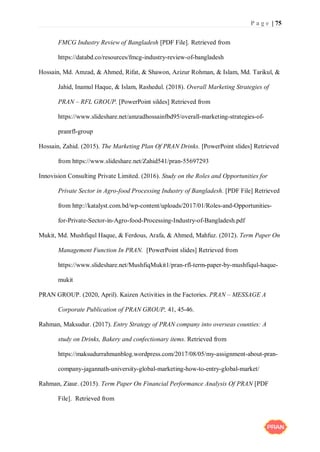 P a g e | 75
FMCG Industry Review of Bangladesh [PDF File]. Retrieved from
https://databd.co/resources/fmcg-industry-review-of-bangladesh
Hossain, Md. Amzad, & Ahmed, Rifat, & Shawon, Azizur Rohman, & Islam, Md. Tarikul, &
Jahid, Inamul Haque, & Islam, Rashedul. (2018). Overall Marketing Strategies of
PRAN – RFL GROUP. [PowerPoint sildes] Retrieved from
https://www.slideshare.net/amzadhossainfbd95/overall-marketing-strategies-of-
pranrfl-group
Hossain, Zahid. (2015). The Marketing Plan Of PRAN Drinks. [PowerPoint slides] Retrieved
from https://www.slideshare.net/Zahid541/pran-55697293
Innovision Consulting Private Limited. (2016). Study on the Roles and Opportunities for
Private Sector in Agro-food Processing Industry of Bangladesh. [PDF File] Retrieved
from http://katalyst.com.bd/wp-content/uploads/2017/01/Roles-and-Opportunities-
for-Private-Sector-in-Agro-food-Processing-Industry-of-Bangladesh.pdf
Mukit, Md. Mushfiqul Haque, & Ferdous, Arafa, & Ahmed, Mahfuz. (2012). Term Paper On
Management Function In PRAN. [PowerPoint slides] Retrieved from
https://www.slideshare.net/MushfiqMukit1/pran-rfl-term-paper-by-mushfiqul-haque-
mukit
PRAN GROUP. (2020, April). Kaizen Activities in the Factories. PRAN – MESSAGE A
Corporate Publication of PRAN GROUP, 41, 45-46.
Rahman, Maksudur. (2017). Entry Strategy of PRAN company into overseas counties: A
study on Drinks, Bakery and confectionary items. Retrieved from
https://maksudurrahmanblog.wordpress.com/2017/08/05/my-assignment-about-pran-
company-jagannath-university-global-marketing-how-to-entry-global-market/
Rahman, Ziaur. (2015). Term Paper On Financial Performance Analysis Of PRAN [PDF
File]. Retrieved from
 
