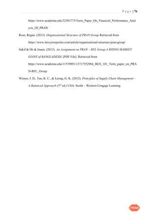 P a g e | 76
https://www.academia.edu/22501773/Term_Paper_On_Financial_Performance_Anal
ysis_Of_PRAN
Rose, Regan. (2013). Organizational Structure of PRAN Group Retrieved from
https://www.lawyersnjurists.com/article/organizational-structure-pran-group/
Sakif & Ifti & Imam. (2012). An Assignment on PRAN – RFL Group A RISING MARKET
GIANT of BANGLADESH. [PDF File]. Retrieved from
https://www.academia.edu/11539891/13717552966_BUS_101_Term_paper_on_PRA
N-RFL_Group
Wisner, J. D., Tan, K. C., & Leong, G. K. (2012). Principles of Supply Chain Management –
A Balanced Approach (3rd
ed.) USA: South – Western Cengage Learning.
 