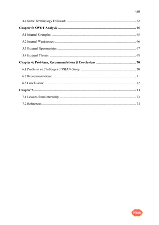 viii
4.4 Some Terminology Followed: ................................................................................... 62
Chapter 5: SWOT Analysis .............................................................................................. 65
5.1 Internal Strengths: ..................................................................................................... 65
5.2 Internal Weaknesses: ................................................................................................. 66
5.3 External Opportunities:.............................................................................................. 67
5.4 External Threats: ....................................................................................................... 68
Chapter 6: Problems, Recommendations & Conclusions................................................ 70
6.1 Problems or Challenges of PRAN Group:.................................................................. 70
6.2 Recommendations: .................................................................................................... 71
6.3 Conclusions:.............................................................................................................. 72
Chapter 7........................................................................................................................... 73
7.1 Lessons from Internship: ........................................................................................... 73
7.2 References................................................................................................................. 74
 