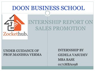 INTERNSHIP REPORT ON
SALES PROMOTION
INTERNSHIP BY
GEDELA VASUDEV
MBA BASE
0171MBA098
DOON BUSINESS SCHOOL
UNDER GUIDANCE OF
PROF.MANISHA VERMA
 
