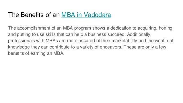 The Benefits of an MBA in Vadodara
The accomplishment of an MBA program shows a dedication to acquiring, honing,
and putting to use skills that can help a business succeed. Additionally,
professionals with MBAs are more assured of their marketability and the wealth of
knowledge they can contribute to a variety of endeavors. These are only a few
benefits of earning an MBA.
 
