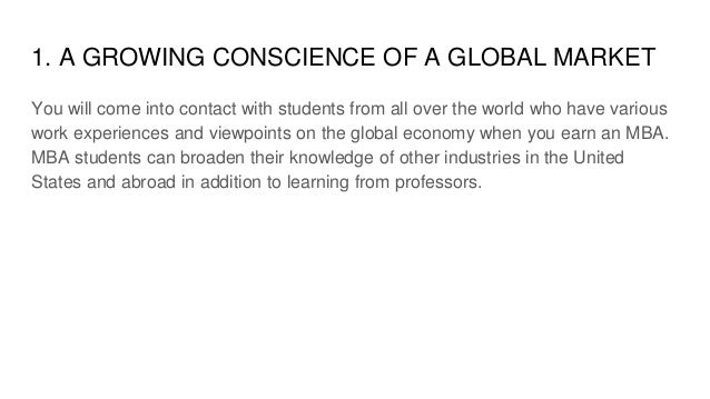 1. A GROWING CONSCIENCE OF A GLOBAL MARKET
You will come into contact with students from all over the world who have various
work experiences and viewpoints on the global economy when you earn an MBA.
MBA students can broaden their knowledge of other industries in the United
States and abroad in addition to learning from professors.
 