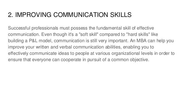 2. IMPROVING COMMUNICATION SKILLS
Successful professionals must possess the fundamental skill of effective
communication. Even though it's a "soft skill" compared to "hard skills" like
building a P&L model, communication is still very important. An MBA can help you
improve your written and verbal communication abilities, enabling you to
effectively communicate ideas to people at various organizational levels in order to
ensure that everyone can cooperate in pursuit of a common objective.
 