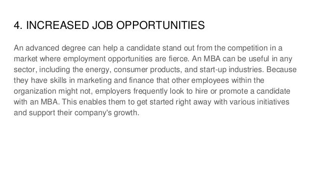 4. INCREASED JOB OPPORTUNITIES
An advanced degree can help a candidate stand out from the competition in a
market where employment opportunities are fierce. An MBA can be useful in any
sector, including the energy, consumer products, and start-up industries. Because
they have skills in marketing and finance that other employees within the
organization might not, employers frequently look to hire or promote a candidate
with an MBA. This enables them to get started right away with various initiatives
and support their company's growth.
 