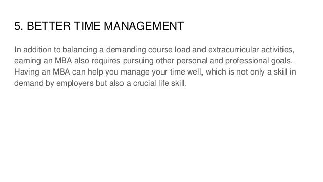 5. BETTER TIME MANAGEMENT
In addition to balancing a demanding course load and extracurricular activities,
earning an MBA also requires pursuing other personal and professional goals.
Having an MBA can help you manage your time well, which is not only a skill in
demand by employers but also a crucial life skill.
 