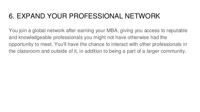 6. EXPAND YOUR PROFESSIONAL NETWORK
You join a global network after earning your MBA, giving you access to reputable
and knowledgeable professionals you might not have otherwise had the
opportunity to meet. You'll have the chance to interact with other professionals in
the classroom and outside of it, in addition to being a part of a larger community.
 