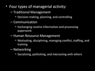 Luthans’ Study of Managerial
Activities
• Four types of managerial activity:
– Traditional Management
• Decision making, planning, and controlling
– Communication
• Exchanging routine information and processing
paperwork
– Human Resource Management
• Motivating, disciplining, managing conflict, staffing, and
training
– Networking
• Socializing, politicking, and interacting with others
 