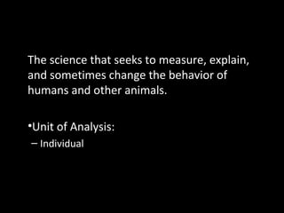 Psychology
The science that seeks to measure, explain,
and sometimes change the behavior of
humans and other animals.
•Unit of Analysis:
– Individual
 