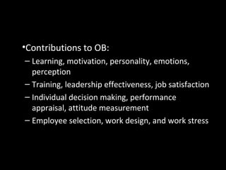 Psychology
•Contributions to OB:
– Learning, motivation, personality, emotions,
perception
– Training, leadership effectiveness, job satisfaction
– Individual decision making, performance
appraisal, attitude measurement
– Employee selection, work design, and work stress
 