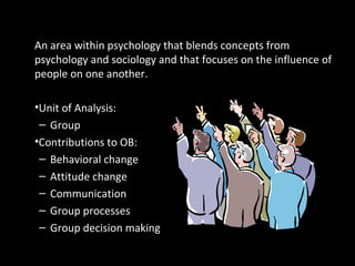 Social PsychologyAn area within psychology that blends concepts from
psychology and sociology and that focuses on the influence of
people on one another.
•Unit of Analysis:
– Group
•Contributions to OB:
– Behavioral change
– Attitude change
– Communication
– Group processes
– Group decision making
 