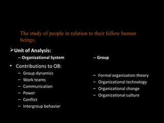 Sociology
Unit of Analysis:
-- Organizational System
• Contributions to OB:
– Group dynamics
– Work teams
– Communication
– Power
– Conflict
– Intergroup behavior
-- Group
– Formal organization theory
– Organizational technology
– Organizational change
– Organizational culture
The study of people in relation to their fellow human
beings.
 