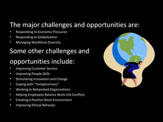 Challenges and Opportunities for
OBThe major challenges and opportunities are:
• Responding to Economic Pressures
• Responding to Globalization
• Managing Workforce Diversity
Some other challenges and
opportunities include:
• Improving Customer Service
• Improving People Skills
• Stimulating Innovation and Change
• Coping with “Temporariness”
• Working in Networked Organizations
• Helping Employees Balance Work-Life Conflicts
• Creating a Positive Work Environment
• Improving Ethical Behavior
 