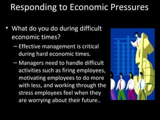 Responding to Economic Pressures
• What do you do during difficult
economic times?
– Effective management is critical
during hard economic times.
– Managers need to handle difficult
activities such as firing employees,
motivating employees to do more
with less, and working through the
stress employees feel when they
are worrying about their future..
 