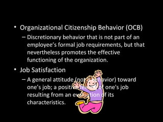 More Interesting OB Dependent
Variables• Organizational Citizenship Behavior (OCB)
– Discretionary behavior that is not part of an
employee’s formal job requirements, but that
nevertheless promotes the effective
functioning of the organization.
• Job Satisfaction
– A general attitude (not a behavior) toward
one’s job; a positive feeling of one's job
resulting from an evaluation of its
characteristics.
 