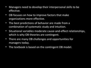 Summary and Managerial
Implications
• Managers need to develop their interpersonal skills to be
effective.
• OB focuses on how to improve factors that make
organizations more effective.
• The best predictions of behavior are made from a
combination of systematic study and intuition.
• Situational variables moderate cause-and-effect relationships,
which is why OB theories are contingent.
• There are many OB challenges and opportunities for
managers today.
• The textbook is based on the contingent OB model.
 