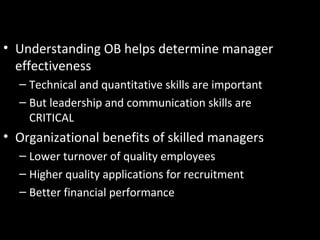 The Importance of Interpersonal
Skills• Understanding OB helps determine manager
effectiveness
– Technical and quantitative skills are important
– But leadership and communication skills are
CRITICAL
• Organizational benefits of skilled managers
– Lower turnover of quality employees
– Higher quality applications for recruitment
– Better financial performance
 