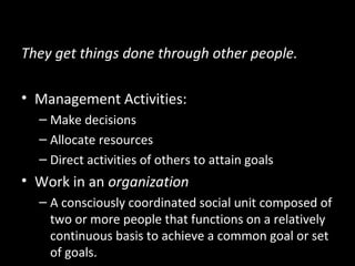What Managers Do
They get things done through other people.
• Management Activities:
– Make decisions
– Allocate resources
– Direct activities of others to attain goals
• Work in an organization
– A consciously coordinated social unit composed of
two or more people that functions on a relatively
continuous basis to achieve a common goal or set
of goals.
 