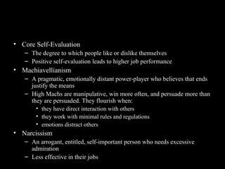 Other Personality Traits Relevant
to OB
• Core Self-Evaluation
– The degree to which people like or dislike themselves
– Positive self-evaluation leads to higher job performance
• Machiavellianism
– A pragmatic, emotionally distant power-player who believes that ends
justify the means
– High Machs are manipulative, win more often, and persuade more than
they are persuaded. They flourish when:
• they have direct interaction with others
• they work with minimal rules and regulations
• emotions distract others
• Narcissism
– An arrogant, entitled, self-important person who needs excessive
admiration
– Less effective in their jobs
 