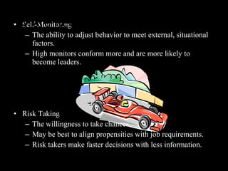 • Self-Monitoring
– The ability to adjust behavior to meet external, situational
factors.
– High monitors conform more and are more likely to
become leaders.
• Risk Taking
– The willingness to take chances.
– May be best to align propensities with job requirements.
– Risk takers make faster decisions with less information.
More Relevant Personality Traits
 