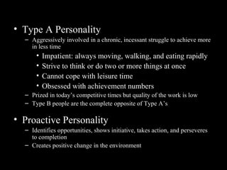 Even More Relevant Personality
Traits• Type A Personality
– Aggressively involved in a chronic, incessant struggle to achieve more
in less time
• Impatient: always moving, walking, and eating rapidly
• Strive to think or do two or more things at once
• Cannot cope with leisure time
• Obsessed with achievement numbers
– Prized in today’s competitive times but quality of the work is low
– Type B people are the complete opposite of Type A’s
• Proactive Personality
– Identifies opportunities, shows initiative, takes action, and perseveres
to completion
– Creates positive change in the environment
 