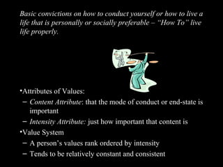 Values
Basic convictions on how to conduct yourself or how to live a
life that is personally or socially preferable – “How To” live
life properly.
•Attributes of Values:
– Content Attribute: that the mode of conduct or end-state is
important
– Intensity Attribute: just how important that content is
•Value System
– A person’s values rank ordered by intensity
– Tends to be relatively constant and consistent
 