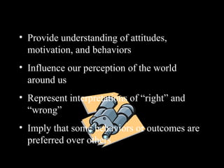 Importance of Values
• Provide understanding of attitudes,
motivation, and behaviors
• Influence our perception of the world
around us
• Represent interpretations of “right” and
“wrong”
• Imply that some behaviors or outcomes are
preferred over others
 
