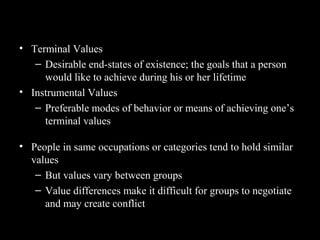 Classifying Values – Rokeach Value
Survey• Terminal Values
– Desirable end-states of existence; the goals that a person
would like to achieve during his or her lifetime
• Instrumental Values
– Preferable modes of behavior or means of achieving one’s
terminal values
• People in same occupations or categories tend to hold similar
values
– But values vary between groups
– Value differences make it difficult for groups to negotiate
and may create conflict
 