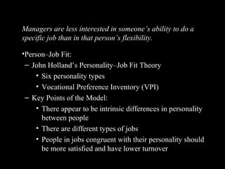 Linking Personality and Values to the
WorkplaceManagers are less interested in someone’s ability to do a
specific job than in that person’s flexibility.
•Person–Job Fit:
– John Holland’s Personality–Job Fit Theory
• Six personality types
• Vocational Preference Inventory (VPI)
– Key Points of the Model:
• There appear to be intrinsic differences in personality
between people
• There are different types of jobs
• People in jobs congruent with their personality should
be more satisfied and have lower turnover
 
