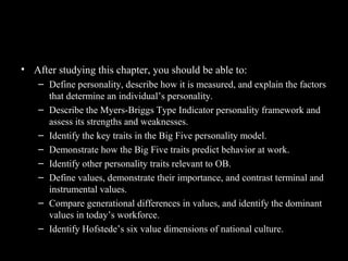 Chapter Learning Objectives
• After studying this chapter, you should be able to:
– Define personality, describe how it is measured, and explain the factors
that determine an individual’s personality.
– Describe the Myers-Briggs Type Indicator personality framework and
assess its strengths and weaknesses.
– Identify the key traits in the Big Five personality model.
– Demonstrate how the Big Five traits predict behavior at work.
– Identify other personality traits relevant to OB.
– Define values, demonstrate their importance, and contrast terminal and
instrumental values.
– Compare generational differences in values, and identify the dominant
values in today’s workforce.
– Identify Hofstede’s six value dimensions of national culture.
 