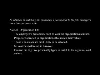 Still Linking Personality to the Workplace
In addition to matching the individual’s personality to the job, managers
are also concerned with:
•Person–Organization Fit:
– The employee’s personality must fit with the organizational culture.
– People are attracted to organizations that match their values.
– Those who match are most likely to be selected.
– Mismatches will result in turnover.
– Can use the Big Five personality types to match to the organizational
culture.
 