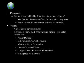 Global Implications
• Personality
– Do frameworks like Big Five transfer across cultures?
• Yes, but the frequency of type in the culture may vary.
• Better in individualistic than collectivist cultures.
• Values
– Values differ across cultures.
– Hofstede’s Framework for assessing culture – six value
dimensions:
• Power Distance
• Individualism vs. Collectivism
• Masculinity vs. Femininity
• Uncertainty Avoidance
• Long-term vs. Short-term Orientation
• Indulgence vs. Restraint
 