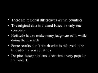 Hofstede’s Framework: An
Assessment
• There are regional differences within countries
• The original data is old and based on only one
company
• Hofstede had to make many judgment calls while
doing the research
• Some results don’t match what is believed to be
true about given countries
• Despite these problems it remains a very popular
framework
 