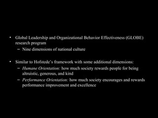 GLOBE Framework for Assessing
Cultures
• Global Leadership and Organizational Behavior Effectiveness (GLOBE)
research program
– Nine dimensions of national culture
• Similar to Hofstede’s framework with some additional dimensions:
– Humane Orientation: how much society rewards people for being
altruistic, generous, and kind
– Performance Orientation: how much society encourages and rewards
performance improvement and excellence
 