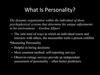 What Is Personality?
The dynamic organization within the individual of those
psychophysical systems that determine his unique adjustments
to his environment. - Gordon Allport
– The sum total of ways in which an individual reacts and
interacts with others, the measurable traits a person exhibits
•Measuring Personality
– Helpful in hiring decisions
– Most common method: self-reporting surveys
– Observer-ratings surveys provide an independent
assessment of personality – often better predictors
 